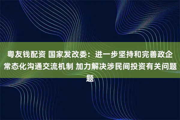粤友钱配资 国家发改委：进一步坚持和完善政企常态化沟通交流机制 加力解决涉民间投资有关问题