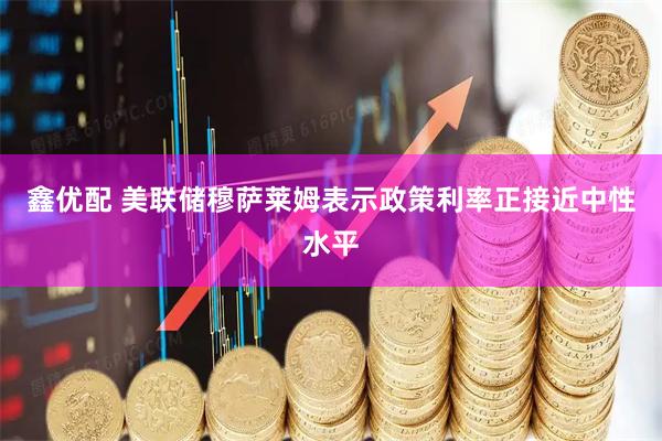 鑫优配 美联储穆萨莱姆表示政策利率正接近中性水平