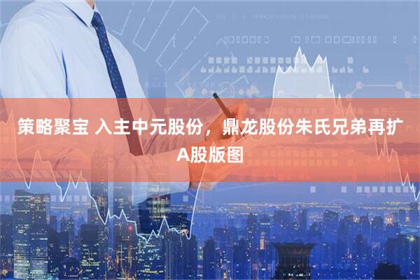 策略聚宝 入主中元股份，鼎龙股份朱氏兄弟再扩A股版图