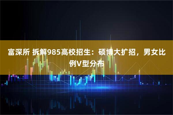 富深所 拆解985高校招生：硕博大扩招，男女比例V型分布