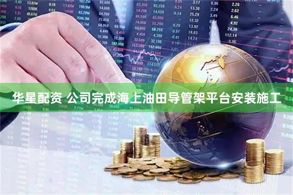 华星配资 公司完成海上油田导管架平台安装施工