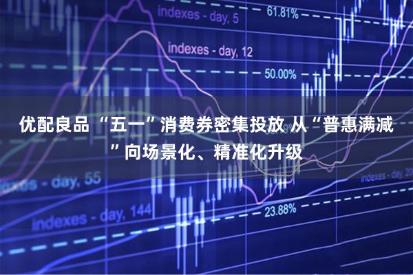 优配良品 “五一”消费券密集投放 从“普惠满减”向场景化、精准化升级