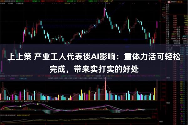 上上策 产业工人代表谈AI影响：重体力活可轻松完成，带来实打实的好处