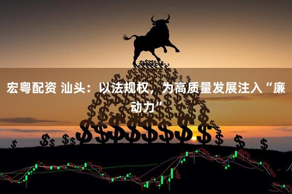 宏粤配资 汕头：以法规权，为高质量发展注入“廉动力”